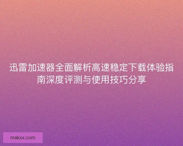 迅雷加速器全面解析高速稳定下载体验指南深度评测与使用技巧分享