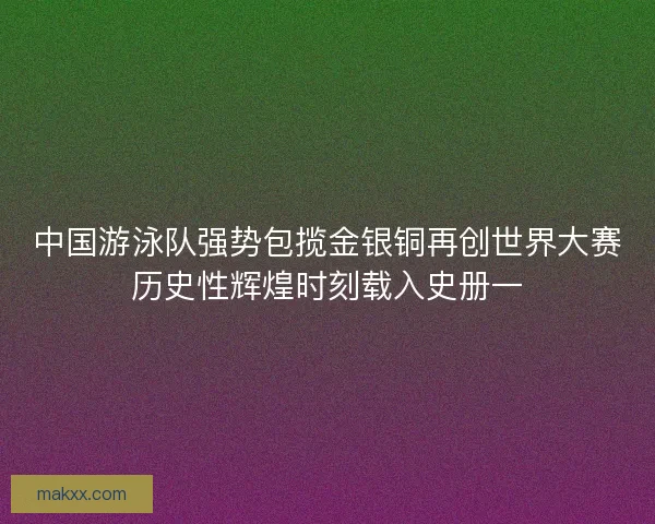 中国游泳队强势包揽金银铜再创世界大赛历史性辉煌时刻载入史册一