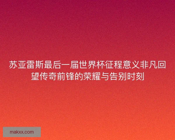 苏亚雷斯最后一届世界杯征程意义非凡回望传奇前锋的荣耀与告别时刻