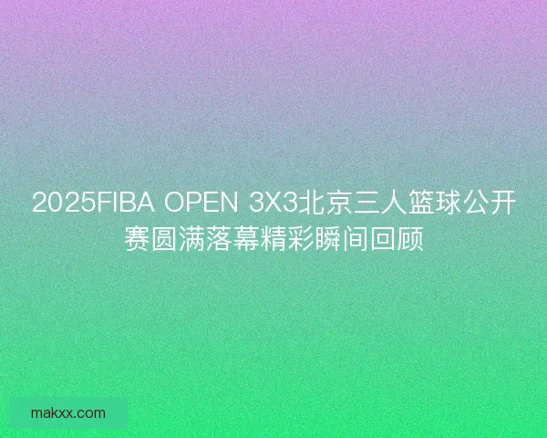 2025FIBA OPEN 3X3北京三人篮球公开赛圆满落幕精彩瞬间回顾