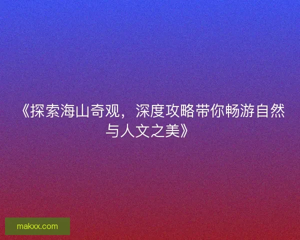 《探索海山奇观，深度攻略带你畅游自然与人文之美》
