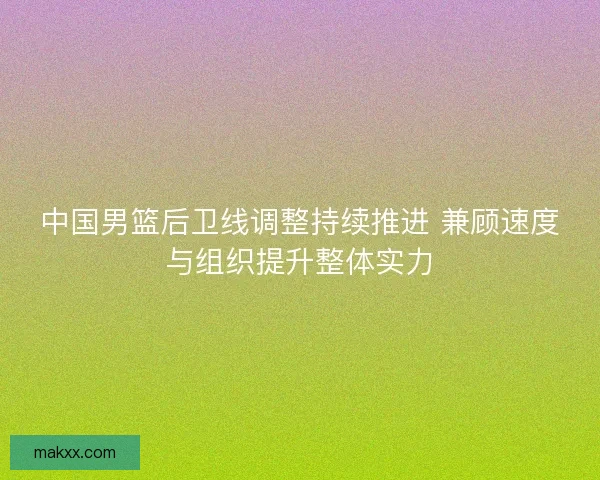 中国男篮后卫线调整持续推进 兼顾速度与组织提升整体实力