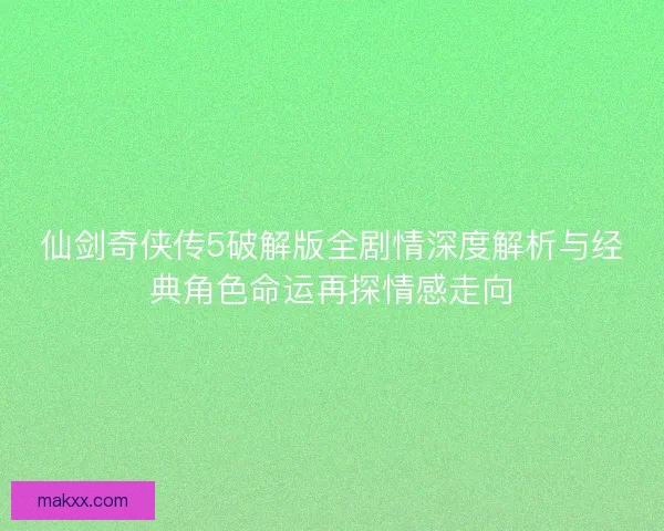 仙剑奇侠传5破解版全剧情深度解析与经典角色命运再探情感走向