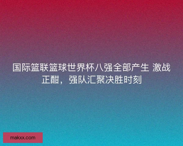 国际篮联篮球世界杯八强全部产生 激战正酣，强队汇聚决胜时刻