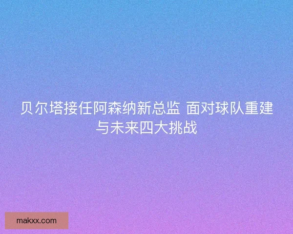 贝尔塔接任阿森纳新总监 面对球队重建与未来四大挑战
