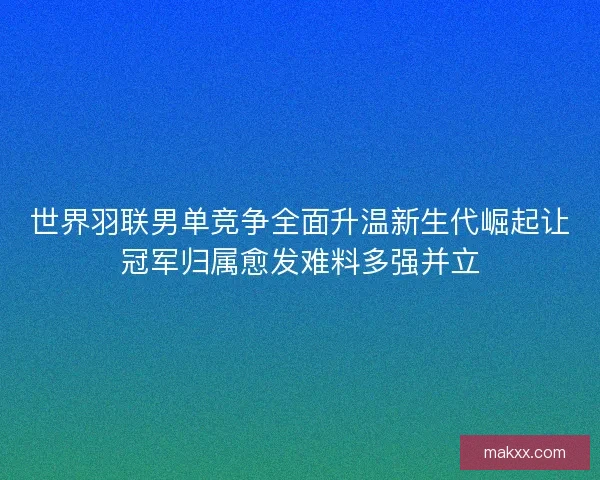 世界羽联男单竞争全面升温新生代崛起让冠军归属愈发难料多强并立