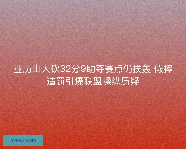 亚历山大砍32分9助夺赛点仍挨轰 假摔造罚引爆联盟操纵质疑