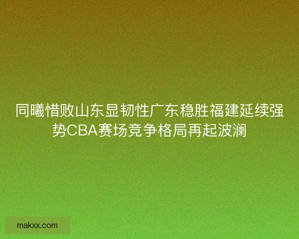 同曦惜败山东显韧性广东稳胜福建延续强势CBA赛场竞争格局再起波澜