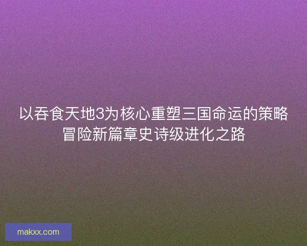 以吞食天地3为核心重塑三国命运的策略冒险新篇章史诗级进化之路