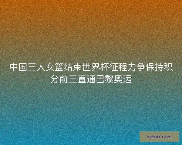 中国三人女篮结束世界杯征程力争保持积分前三直通巴黎奥运 中国三人女篮结束世界杯征程力争保持积分前三直通巴黎奥运