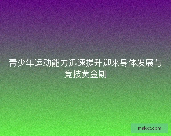 青少年运动能力迅速提升迎来身体发展与竞技黄金期 青少年运动能力迅速提升迎来身体发展与竞技黄金期