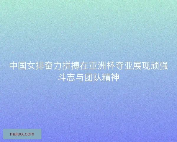 中国女排奋力拼搏在亚洲杯夺亚展现顽强斗志与团队精神