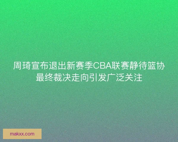 周琦宣布退出新赛季CBA联赛静待篮协最终裁决走向引发广泛关注